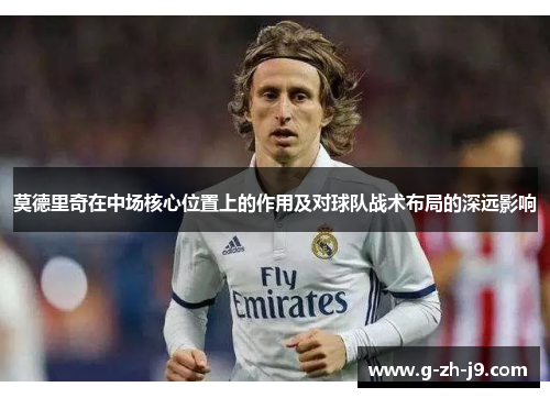 莫德里奇在中场核心位置上的作用及对球队战术布局的深远影响