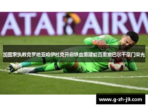 加图索执教克罗地亚哈伊杜克开启铁血重建能否重塑巴尔干豪门荣光