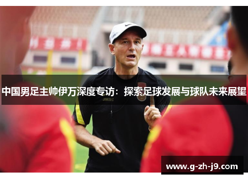 中国男足主帅伊万深度专访:探索足球发展与球队未来展望 中国男足主帅伊万深度专访:探索足球发展与球队未来展望